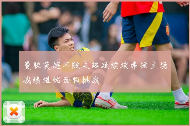 曼联英超不败之路延续埃弗顿主场战绩堪忧面临挑战