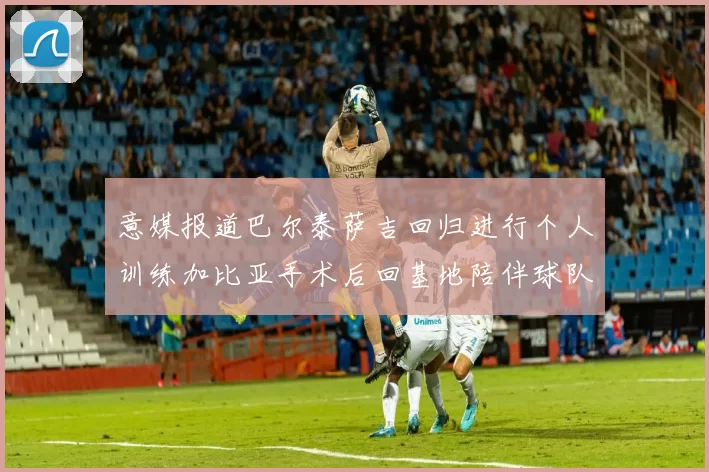 意媒报道巴尔泰萨吉回归进行个人训练加比亚手术后回基地陪伴球队恢复状态