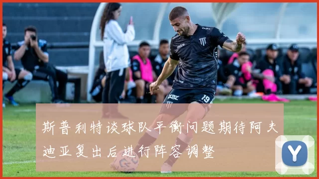 斯普利特谈球队平衡问题期待阿夫迪亚复出后进行阵容调整