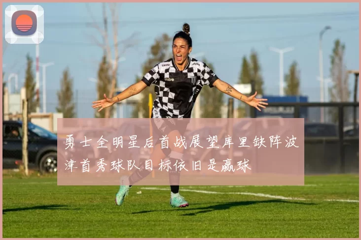 勇士全明星后首战展望库里缺阵波津首秀球队目标依旧是赢球