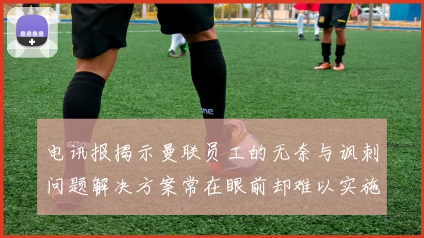 电讯报揭示曼联员工的无奈与讽刺问题解决方案常在眼前却难以实施
