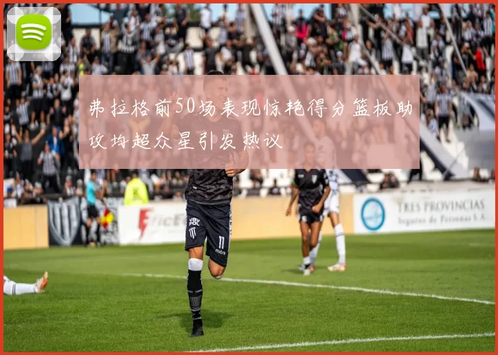 弗拉格前50场表现惊艳得分篮板助攻均超众星引发热议