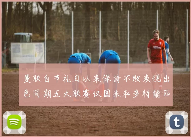 曼联自节礼日以来保持不败表现出色同期五大联赛仅国米和多特能匹敌