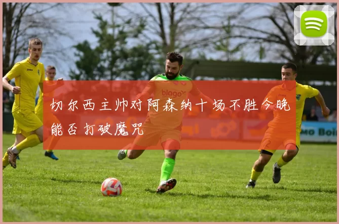 切尔西主帅对阿森纳十场不胜今晚能否打破魔咒