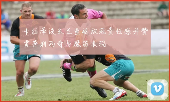 卡拉泽谈米兰重返欧冠责任感并赞赏普利西奇与魔笛表现