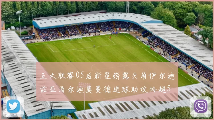 五大联赛05后新星崭露头角伊尔迪兹亚马尔迪奥曼德进球助攻均超5