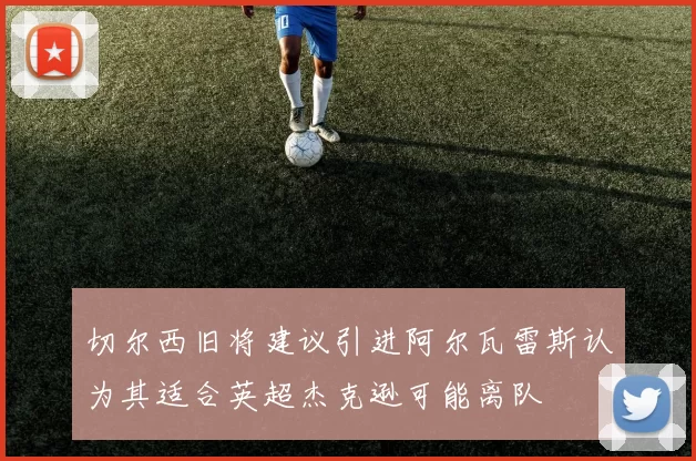 切尔西旧将建议引进阿尔瓦雷斯认为其适合英超杰克逊可能离队