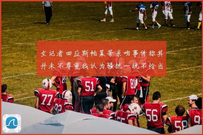 女记者回应斯帕莱蒂亲吻事件称其并未不尊重我认为骚扰一说不恰当