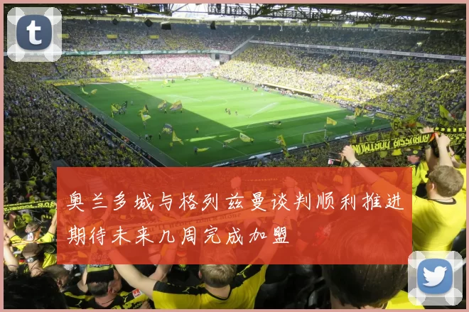 奥兰多城与格列兹曼谈判顺利推进期待未来几周完成加盟