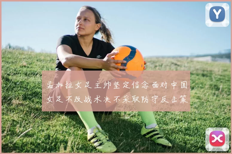 孟加拉女足主帅坚定信念面对中国女足不改战术决不采取防守反击策略