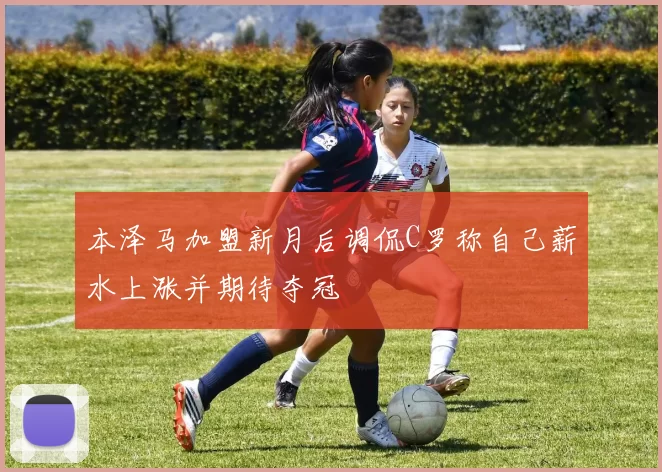 本泽马加盟新月后调侃C罗称自己薪水上涨并期待夺冠