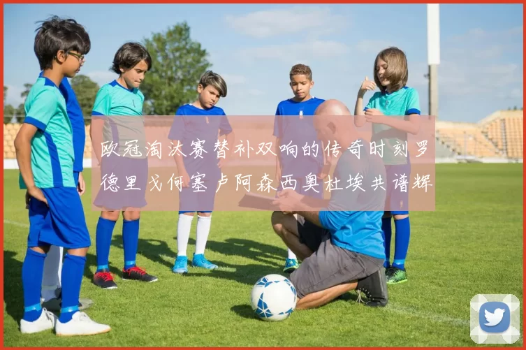 欧冠淘汰赛替补双响的传奇时刻罗德里戈何塞卢阿森西奥杜埃共谱辉煌